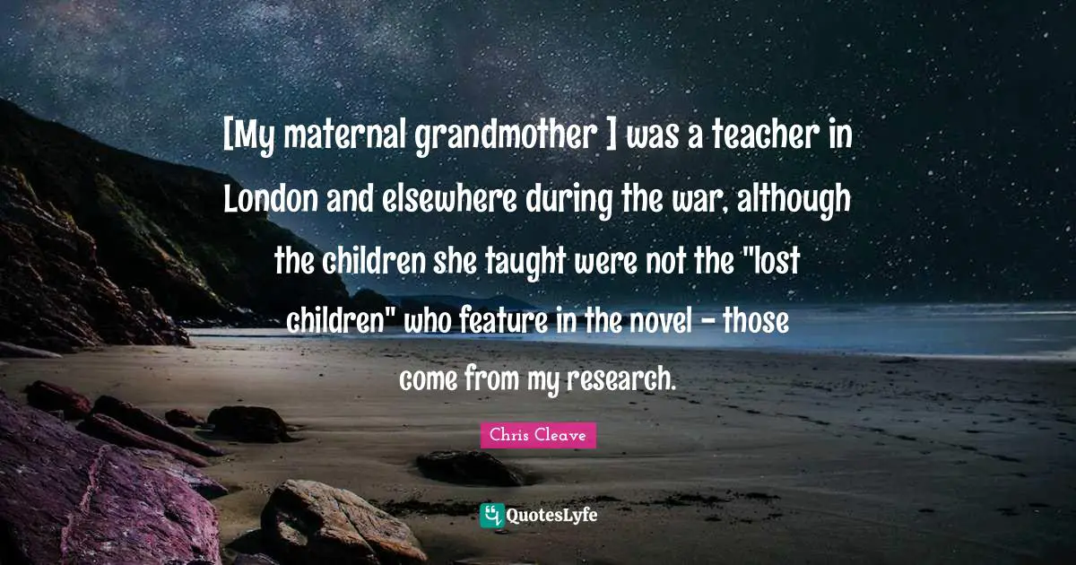 [My maternal grandmother ] was a teacher in London and elsewhere during the war, although the children she taught were not the "lost children" who feature in the novel - those come from my research.