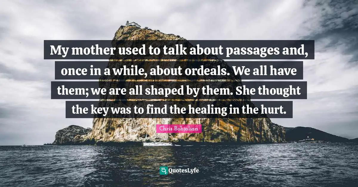 My mother used to talk about passages and, once in a while, about ordeals. We all have them; we are all shaped by them. She thought the key was to find the healing in the hurt.