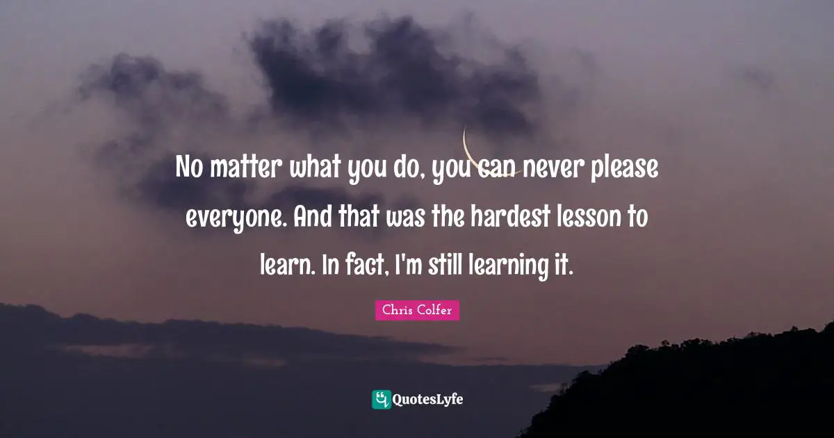 No matter what you do, you can never please everyone. And that was the hardest lesson to learn. In fact, I'm still learning it.