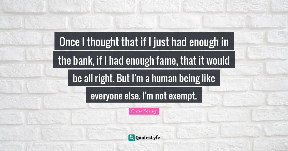 Once I thought that if I just had enough in the bank, if I had enough fame, that it would be all right. But I'm a human being like everyone else. I'm not exempt.