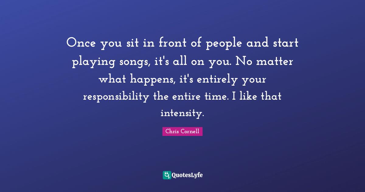 Once you sit in front of people and start playing songs, it's all on you. No matter what happens, it's entirely your responsibility the entire time. I like that intensity.
