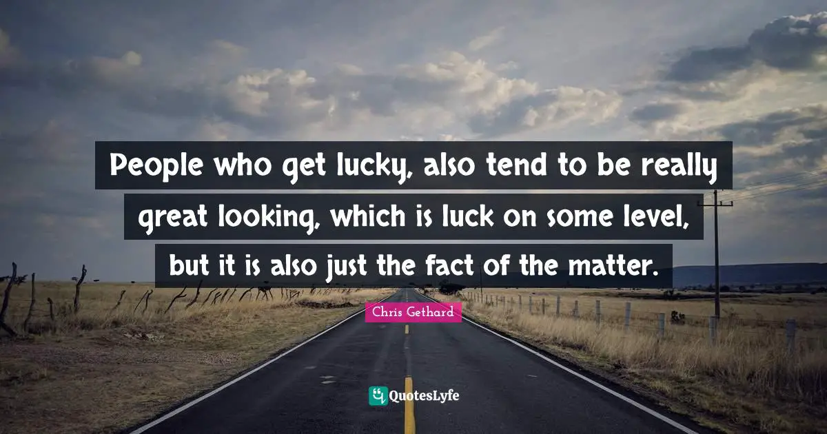 People who get lucky, also tend to be really great looking, which is luck on some level, but it is also just the fact of the matter.
