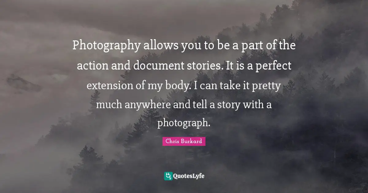 Photography allows you to be a part of the action and document stories. It is a perfect extension of my body. I can take it pretty much anywhere and tell a story with a photograph.