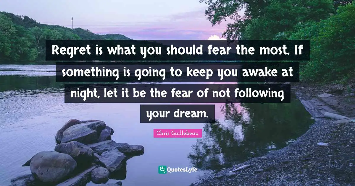Regret is what you should fear the most. If something is going to keep you awake at night, let it be the fear of not following your dream.