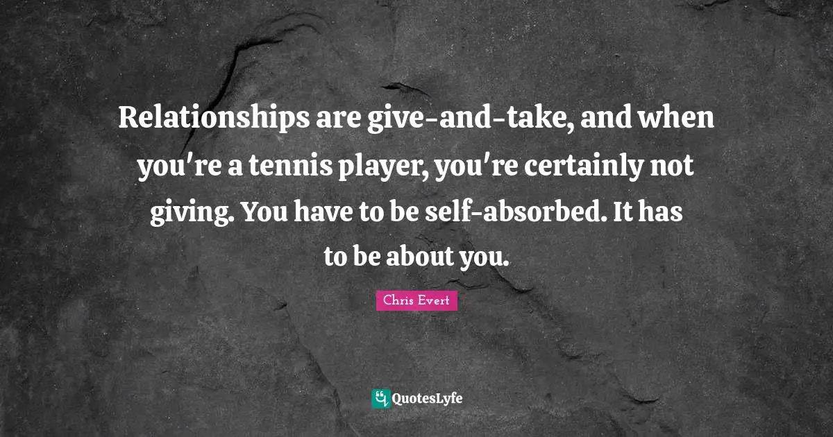 Relationships are give-and-take, and when you're a tennis player, you're certainly not giving. You have to be self-absorbed. It has to be about you.
