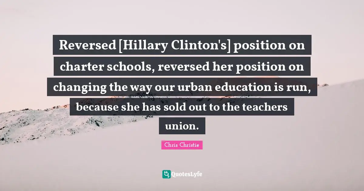 Reversed [Hillary Clinton's] position on charter schools, reversed her position on changing the way our urban education is run, because she has sold out to the teachers union.