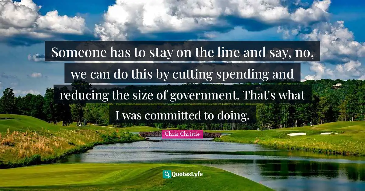 Someone has to stay on the line and say, no, we can do this by cutting spending and reducing the size of government. That's what I was committed to doing.