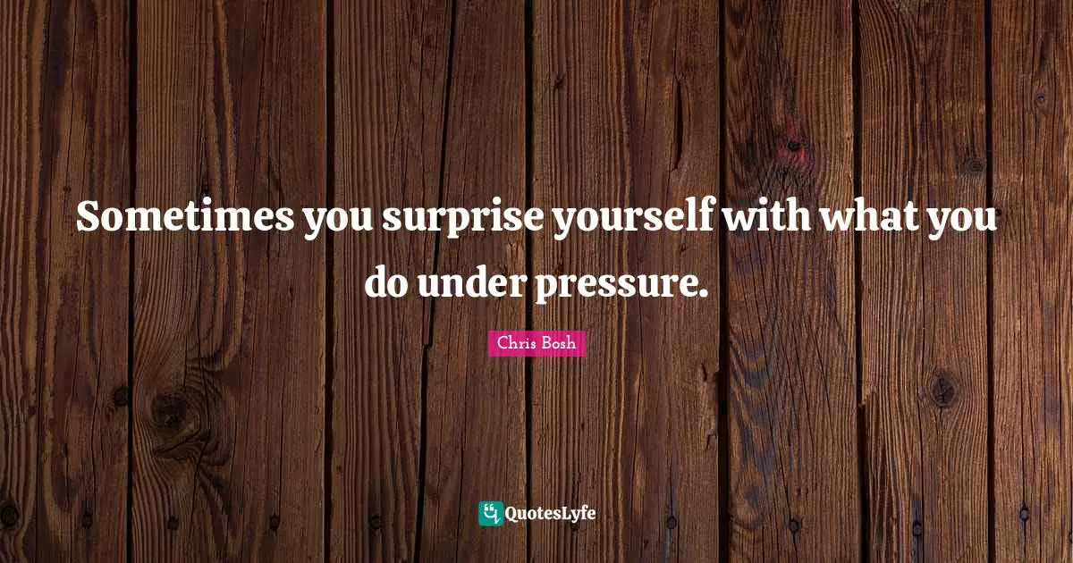 Sometimes you surprise yourself with what you do under pressure.