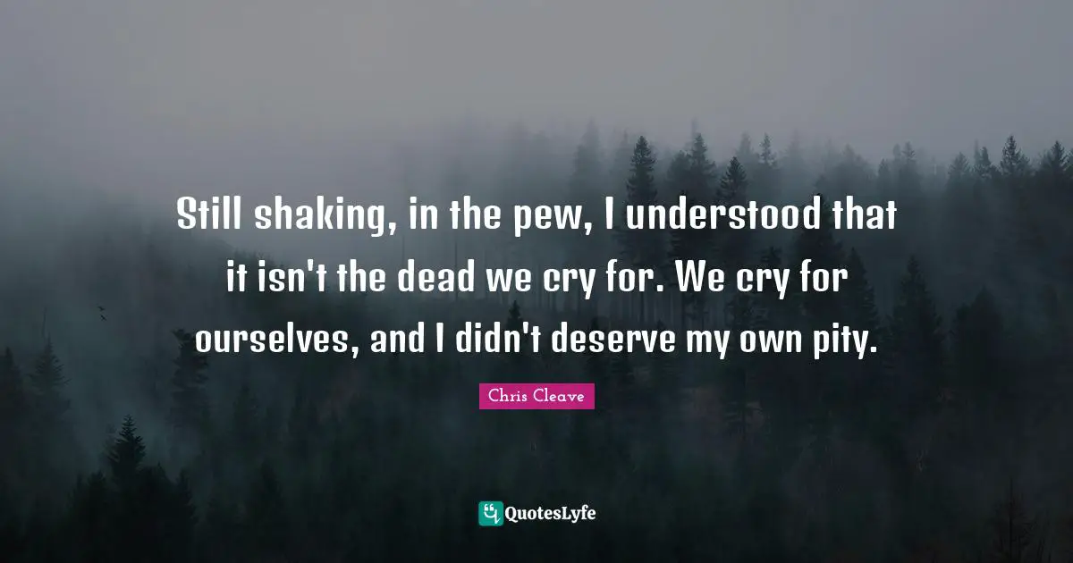 Still shaking, in the pew, I understood that it isn't the dead we cry for. We cry for ourselves, and I didn't deserve my own pity.