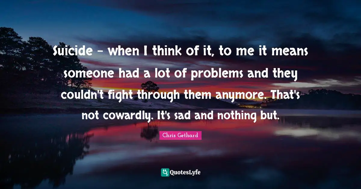 Suicide - when I think of it, to me it means someone had a lot of problems and they couldn't fight through them anymore. That's not cowardly. It's sad and nothing but.
