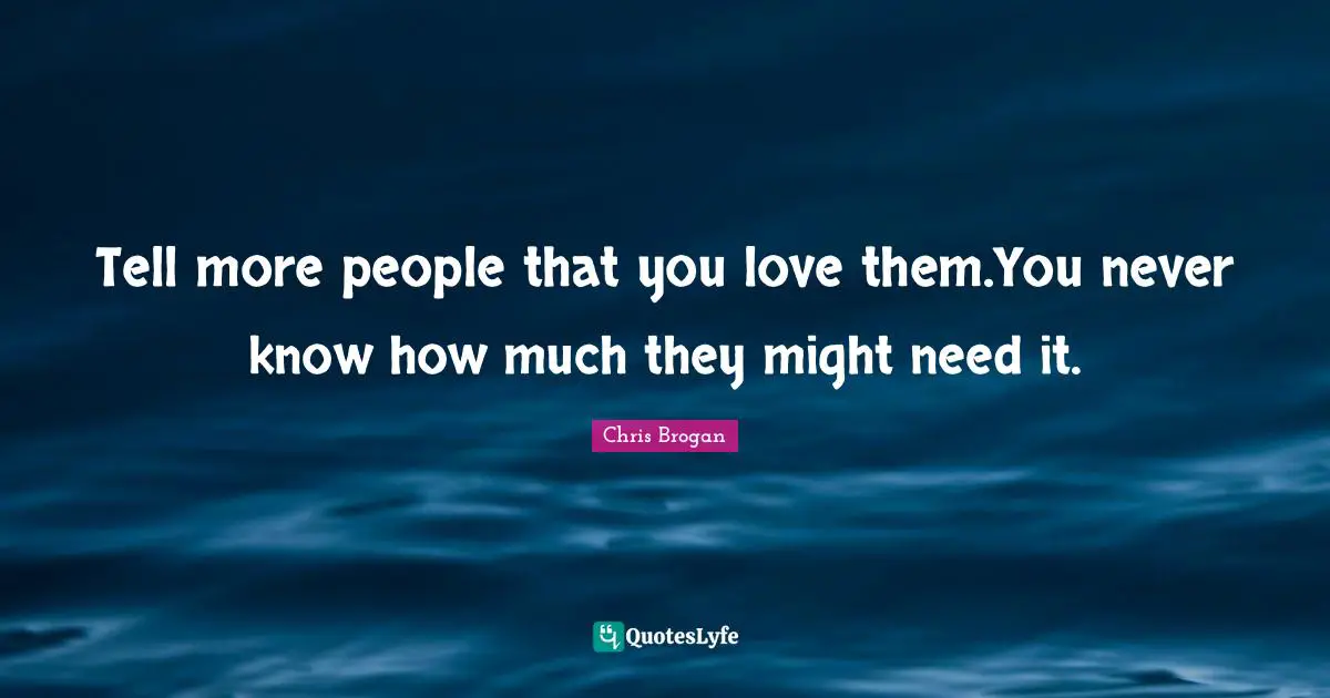 Tell more people that you love them.You never know how much they might need it.