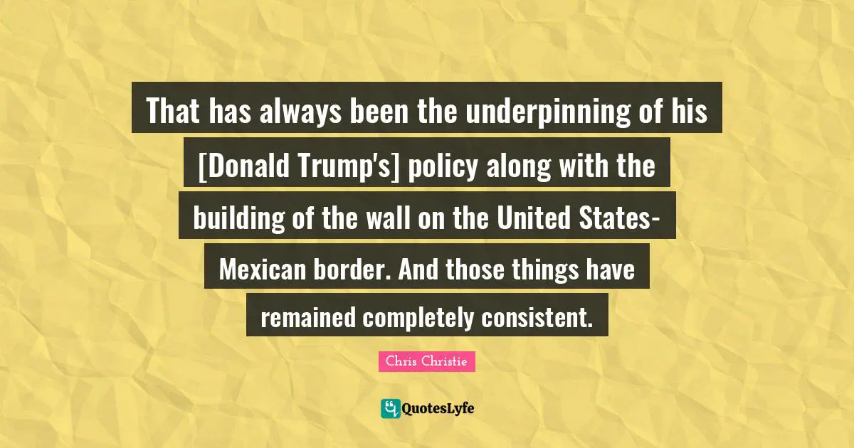 That has always been the underpinning of his [Donald Trump's] policy along with the building of the wall on the United States-Mexican border. And those things have remained completely consistent.