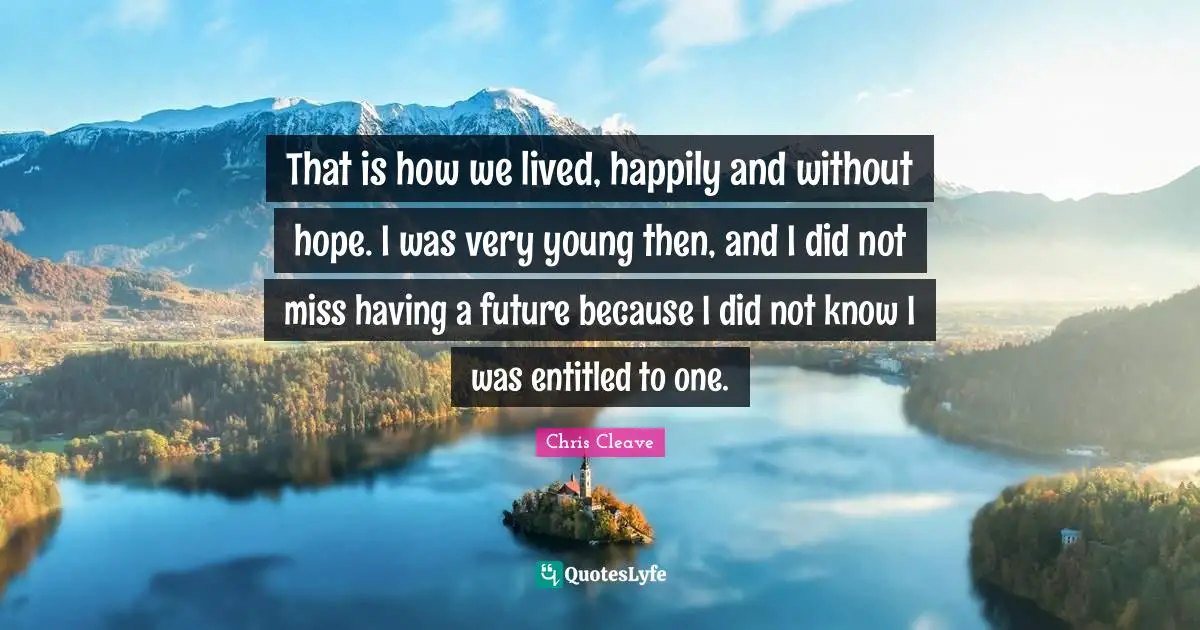 That is how we lived, happily and without hope. I was very young then, and I did not miss having a future because I did not know I was entitled to one.