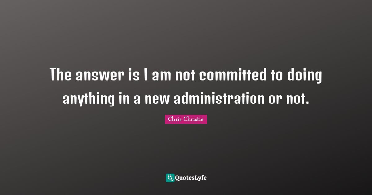 The answer is I am not committed to doing anything in a new administration or not.