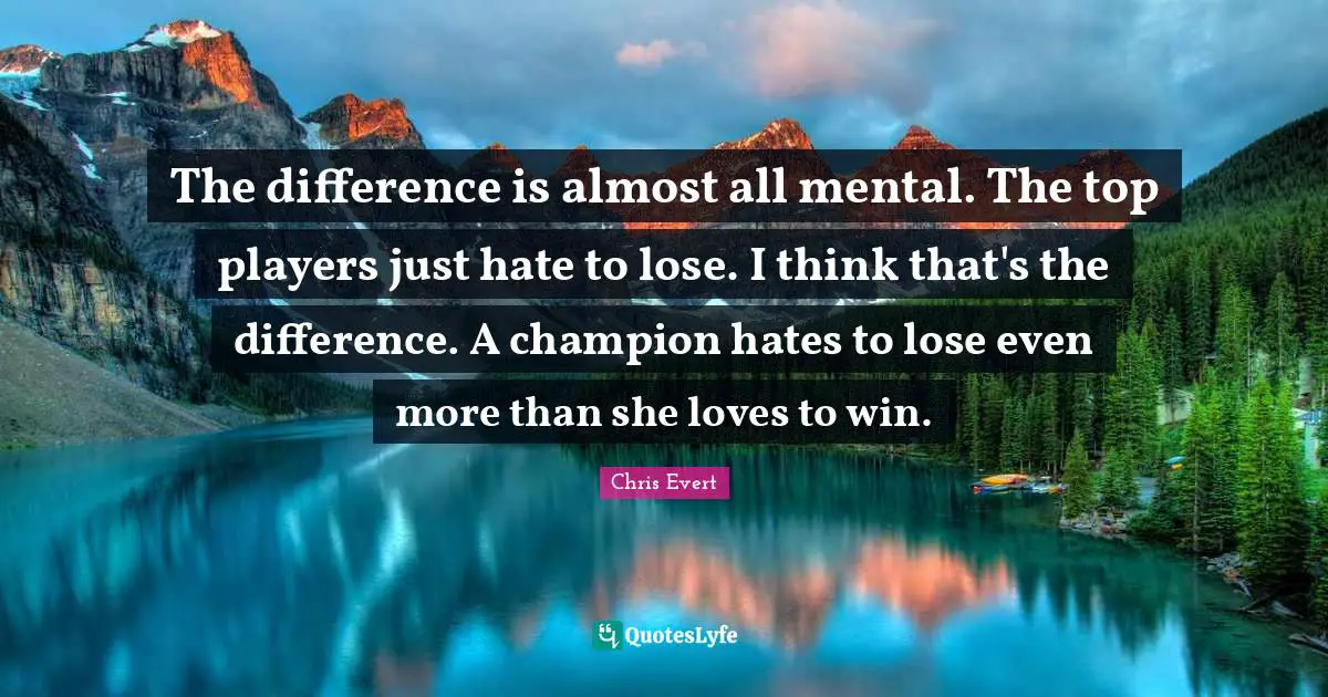 The difference is almost all mental. The top players just hate to lose. I think that's the difference. A champion hates to lose even more than she loves to win.