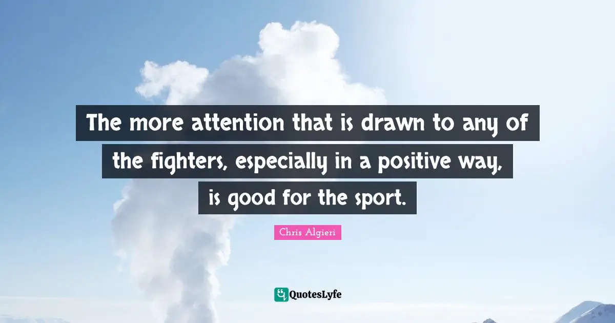 The more attention that is drawn to any of the fighters, especially in a positive way, is good for the sport.