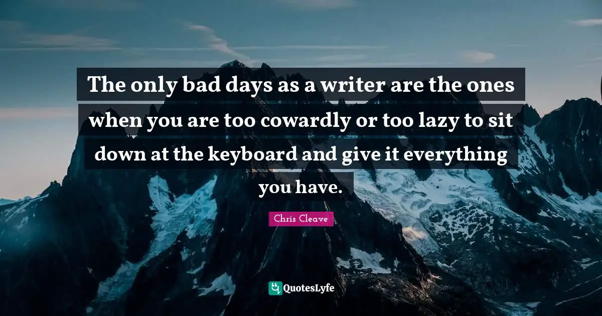 The only bad days as a writer are the ones when you are too cowardly or too lazy to sit down at the keyboard and give it everything you have.
