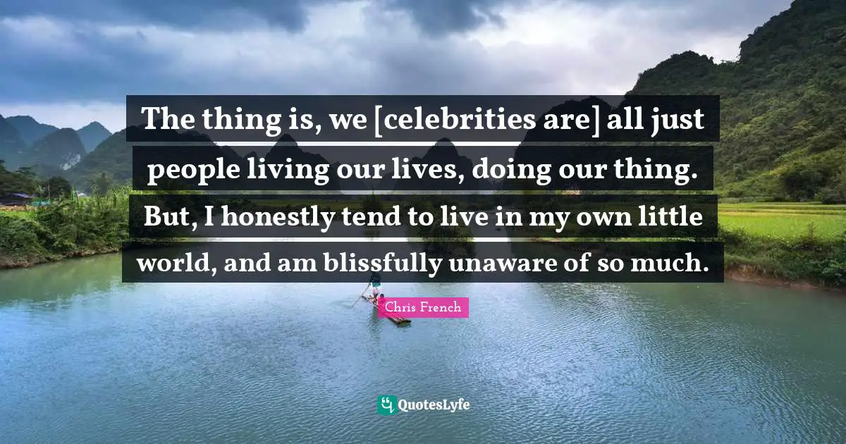 The thing is, we [celebrities are] all just people living our lives, doing our thing. But, I honestly tend to live in my own little world, and am blissfully unaware of so much.