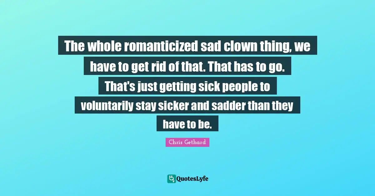The whole romanticized sad clown thing, we have to get rid of that. That has to go. That's just getting sick people to voluntarily stay sicker and sadder than they have to be.