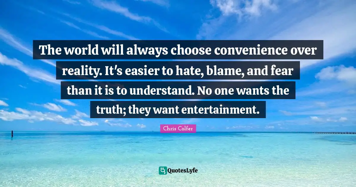 The world will always choose convenience over reality. It's easier to hate, blame, and fear than it is to understand. No one wants the truth; they want entertainment.