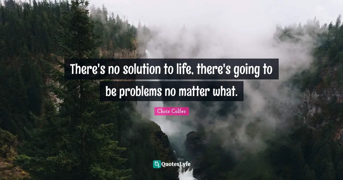 There's no solution to life, there's going to be problems no matter what.