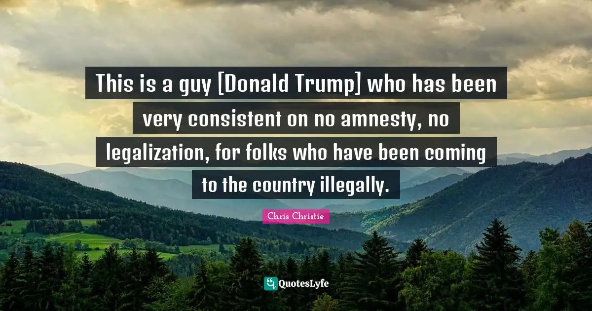 This is a guy [Donald Trump] who has been very consistent on no amnesty, no legalization, for folks who have been coming to the country illegally.