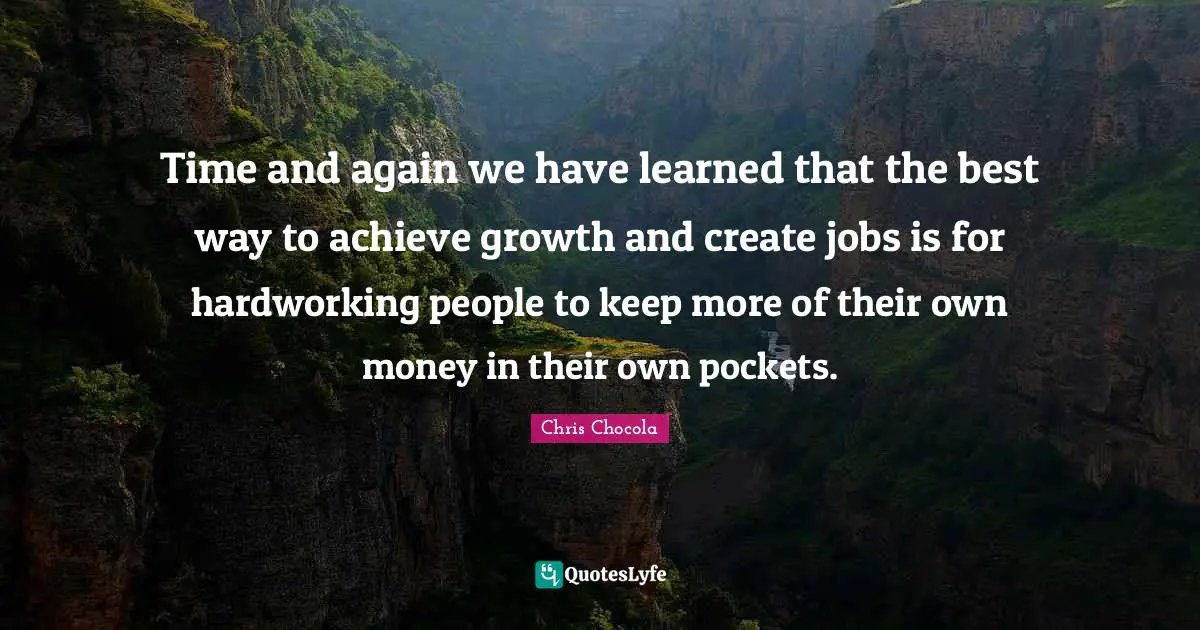 Chris Chocola Quotes: "Time and again we have learned that the best way to achieve growth and create jobs is for hardworking people to keep more of their own money in their own pockets."