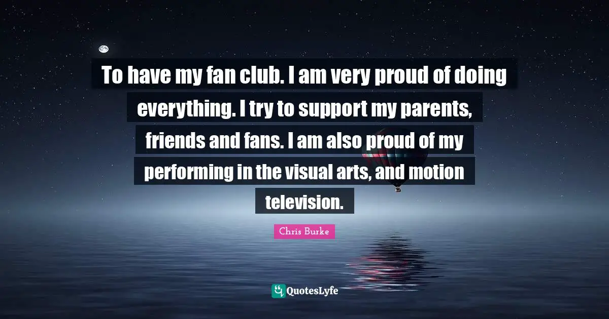 To have my fan club. I am very proud of doing everything. I try to support my parents, friends and fans. I am also proud of my performing in the visual arts, and motion television.