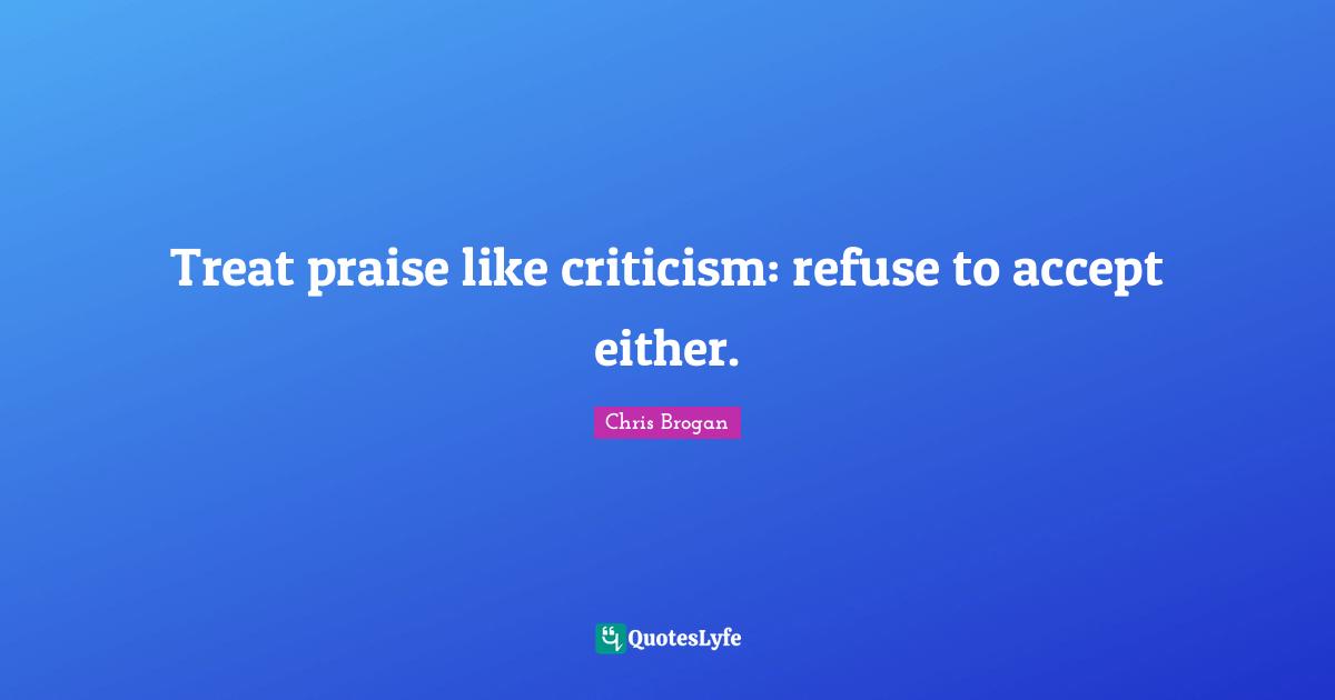 Treat praise like criticism: refuse to accept either.