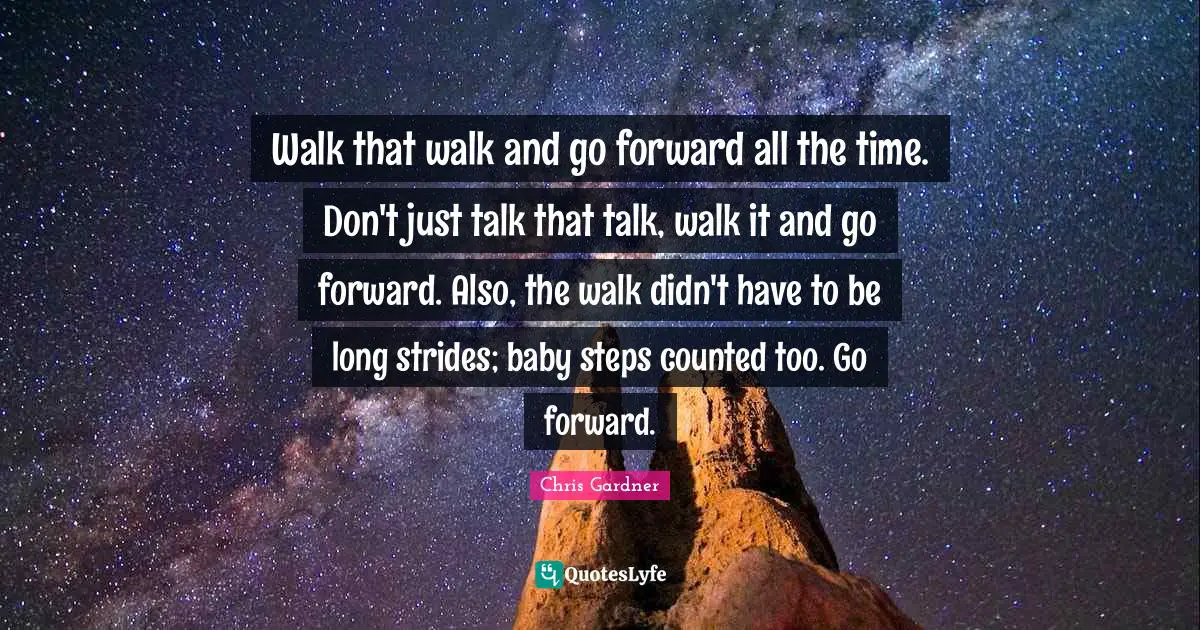 Chris Gardner Quotes: "Walk that walk and go forward all the time. Don't just talk that talk, walk it and go forward. Also, the walk didn't have to be long strides; baby steps counted too. Go forward."
