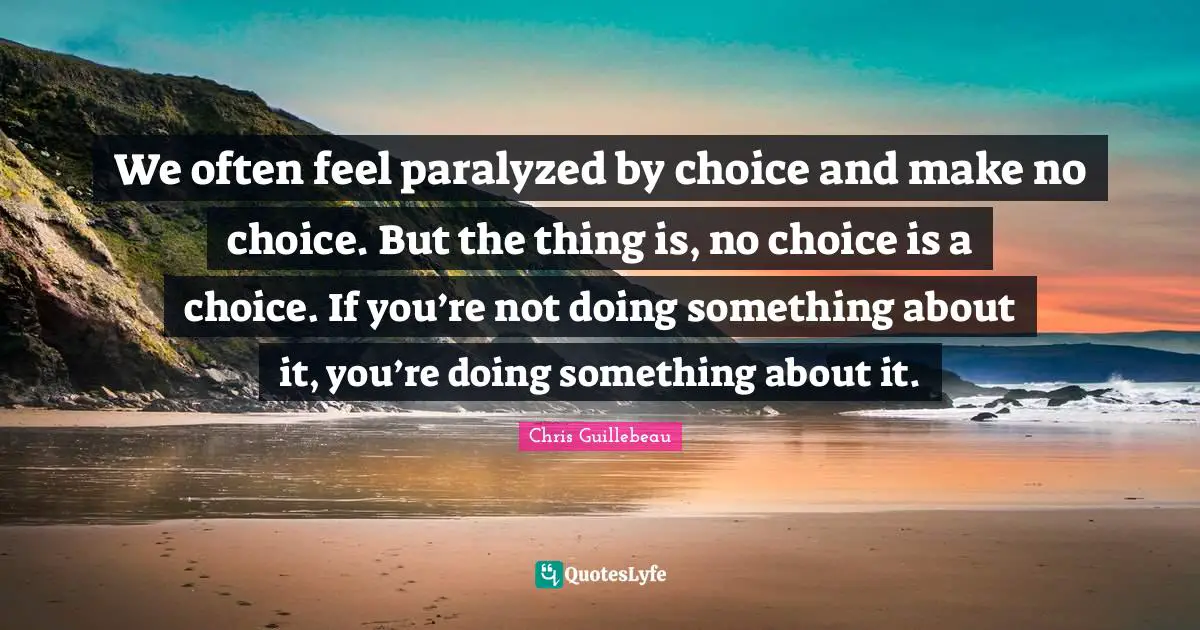 We often feel paralyzed by choice and make no choice. But the thing is, no choice is a choice. If you’re not doing something about it, you’re doing something about it.