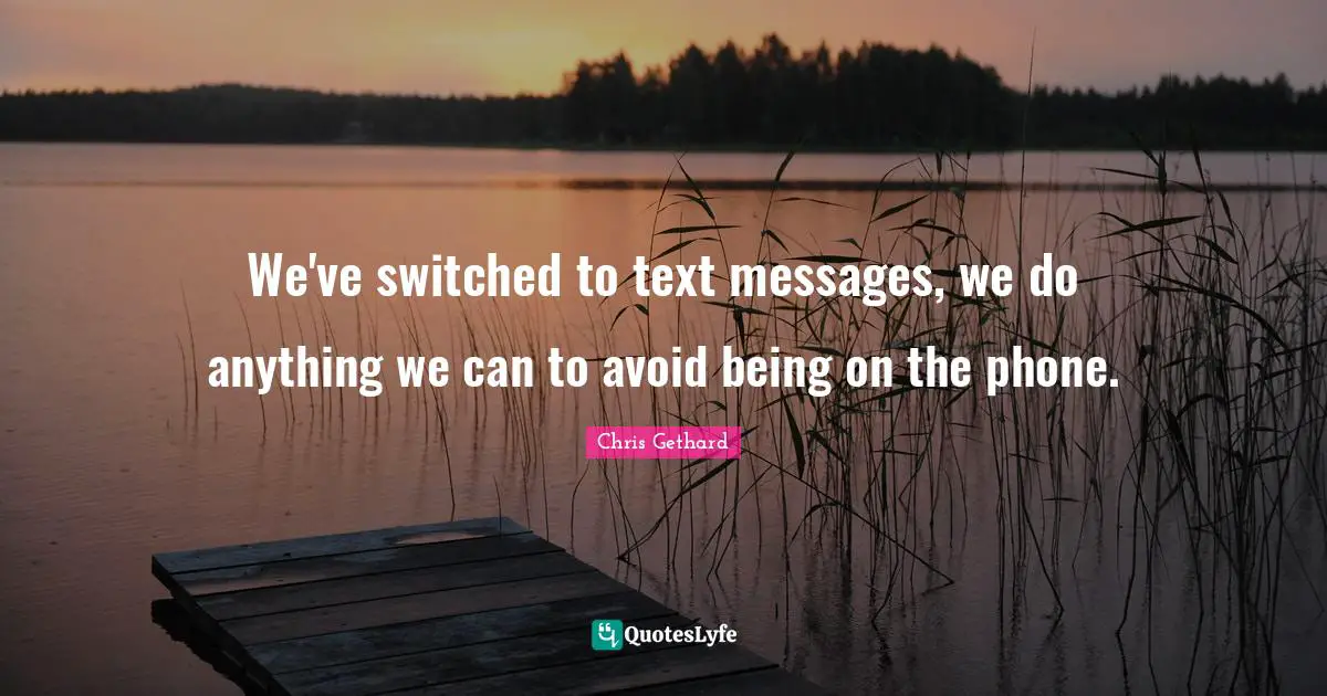 We've switched to text messages, we do anything we can to avoid being on the phone.