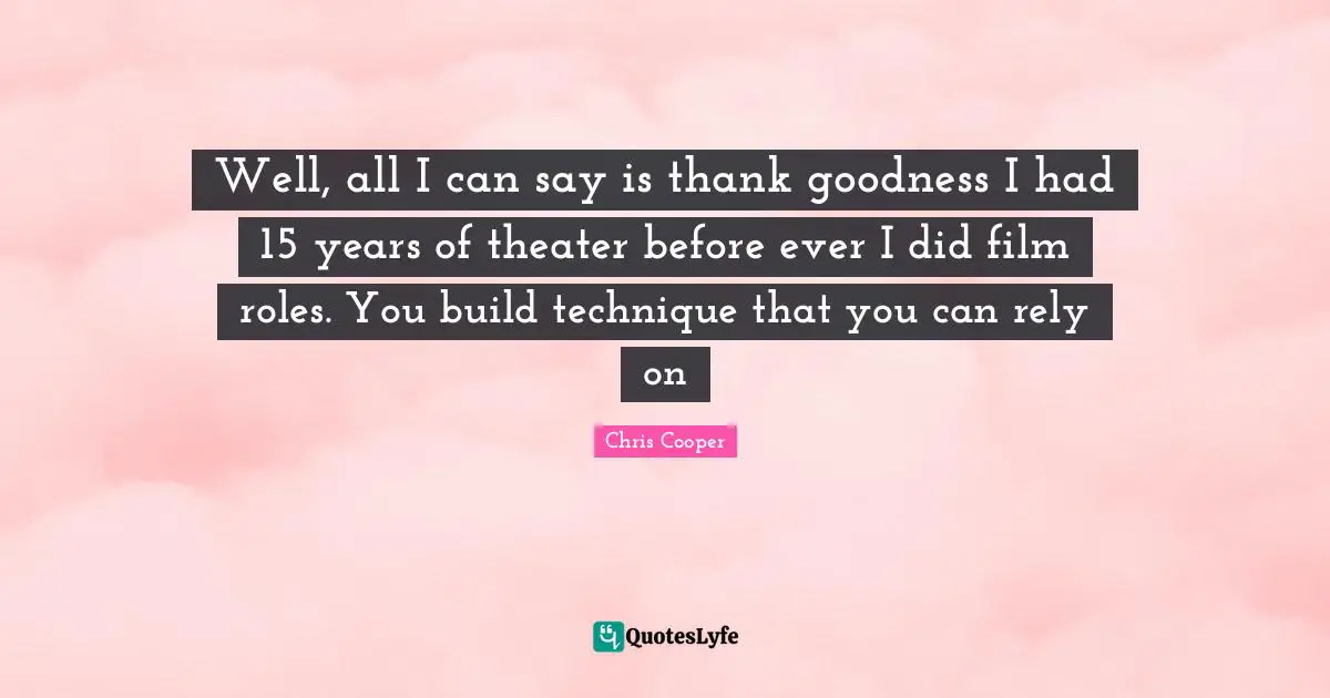 Well, all I can say is thank goodness I had 15 years of theater before ever I did film roles. You build technique that you can rely on