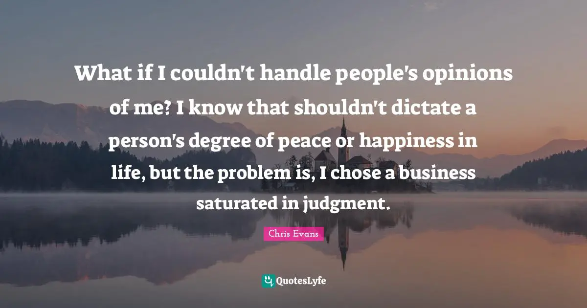 Chris Evans Quotes: "What if I couldn't handle people's opinions of me? I know that shouldn't dictate a person's degree of peace or happiness in life, but the problem is, I chose a business saturated in judgment."