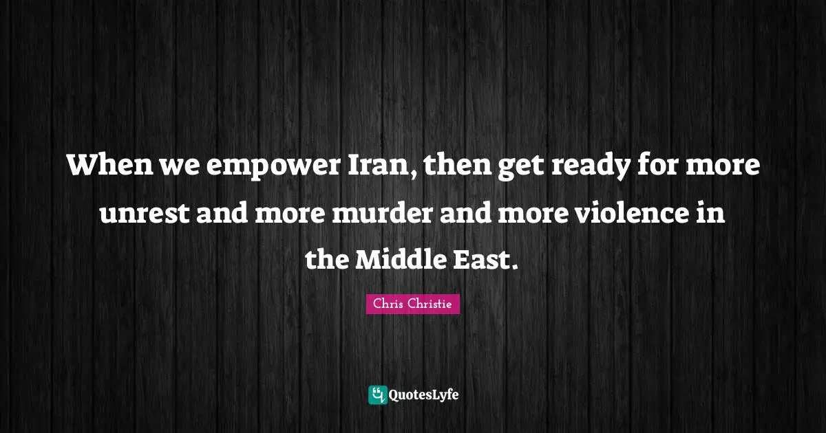 When we empower Iran, then get ready for more unrest and more murder and more violence in the Middle East.