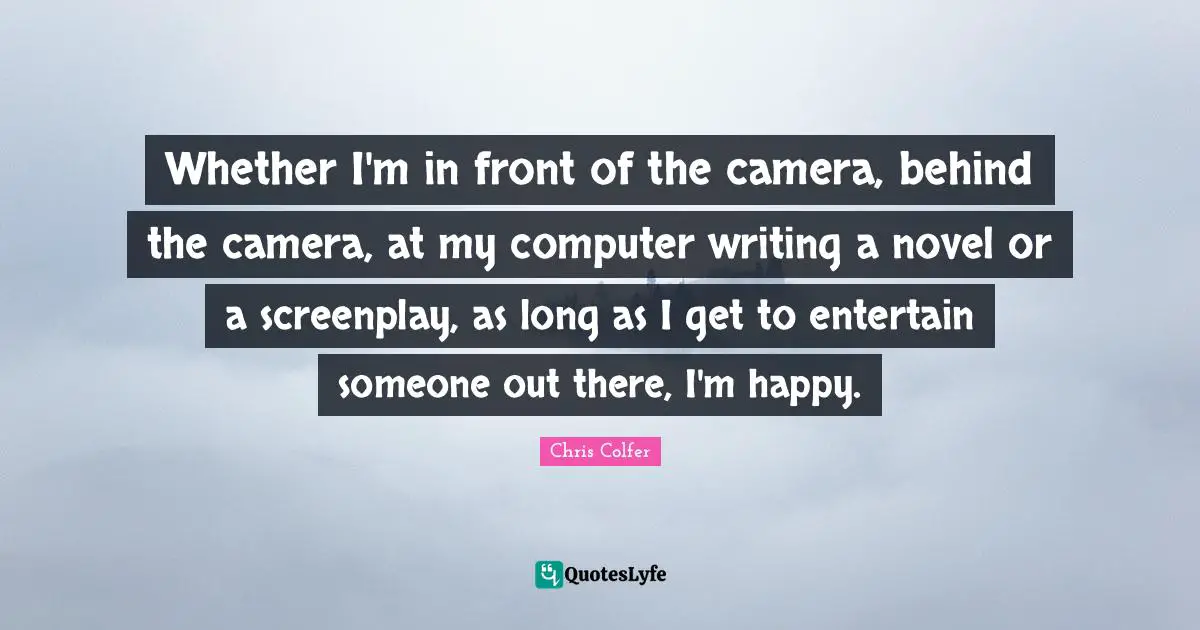 Whether I'm in front of the camera, behind the camera, at my computer writing a novel or a screenplay, as long as I get to entertain someone out there, I'm happy.
