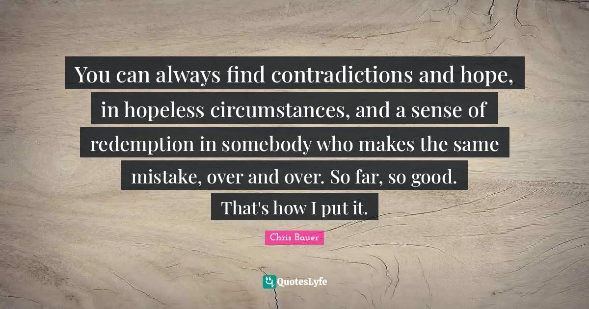You can always find contradictions and hope, in hopeless circumstances, and a sense of redemption in somebody who makes the same mistake, over and over. So far, so good. That's how I put it.