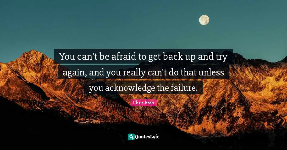 You can't be afraid to get back up and try again, and you really can't do that unless you acknowledge the failure.