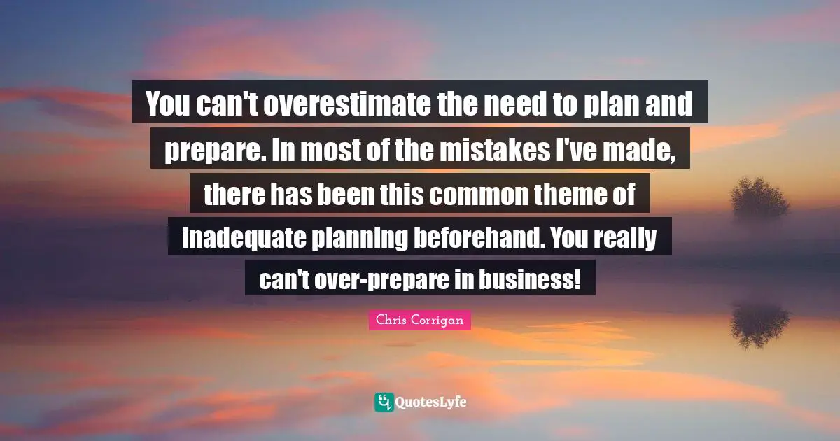 You can't overestimate the need to plan and prepare. In most of the mistakes I've made, there has been this common theme of inadequate planning beforehand. You really can't over-prepare in business!
