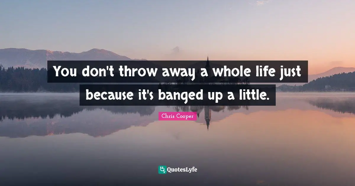 You don't throw away a whole life just because it's banged up a little.