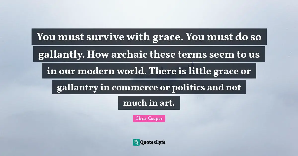 You must survive with grace. You must do so gallantly. How archaic these terms seem to us in our modern world. There is little grace or gallantry in commerce or politics and not much in art.