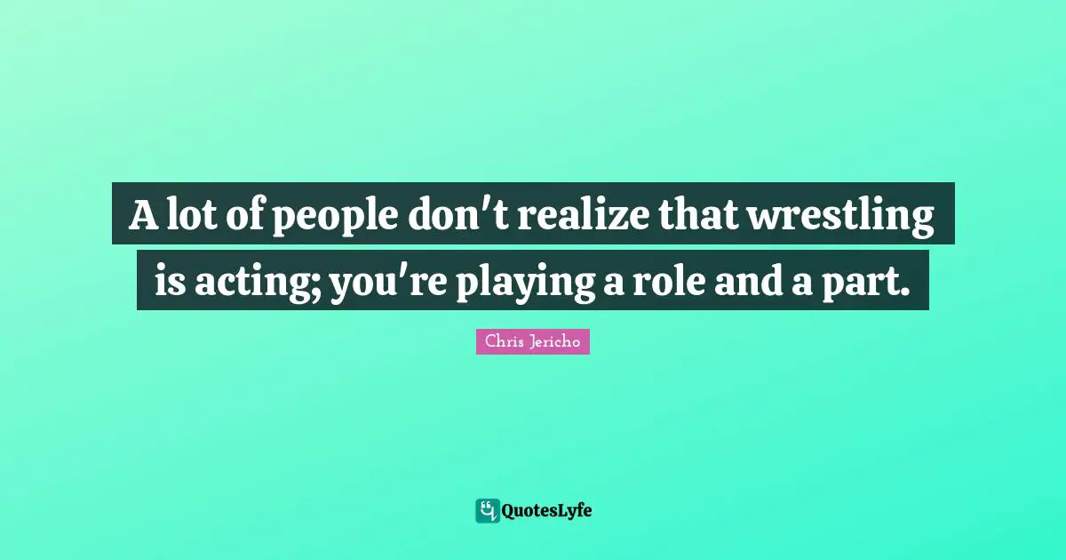 A lot of people don't realize that wrestling is acting; you're playing a role and a part.
