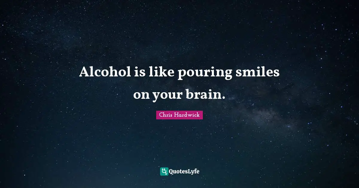 Alcohol is like pouring smiles on your brain.