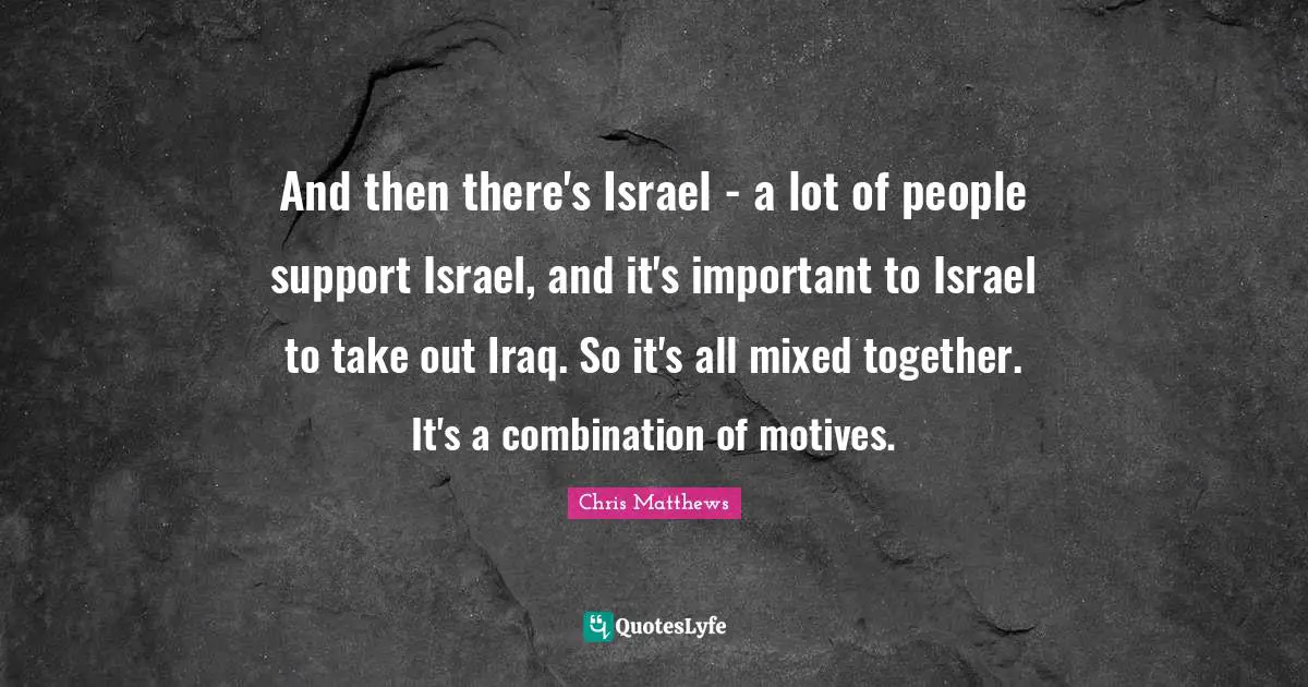 Chris Matthews Quotes: "And then there's Israel - a lot of people support Israel, and it's important to Israel to take out Iraq. So it's all mixed together. It's a combination of motives."