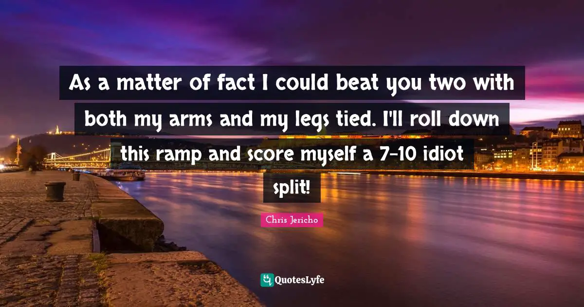 Ramp Quotes: "As a matter of fact I could beat you two with both my arms and my legs tied. I'll roll down this ramp and score myself a 7-10 idiot split!"