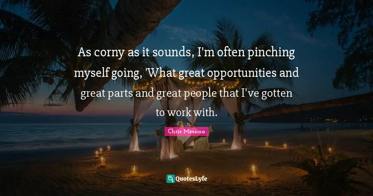 As corny as it sounds, I'm often pinching myself going, 'What great opportunities and great parts and great people that I've gotten to work with.