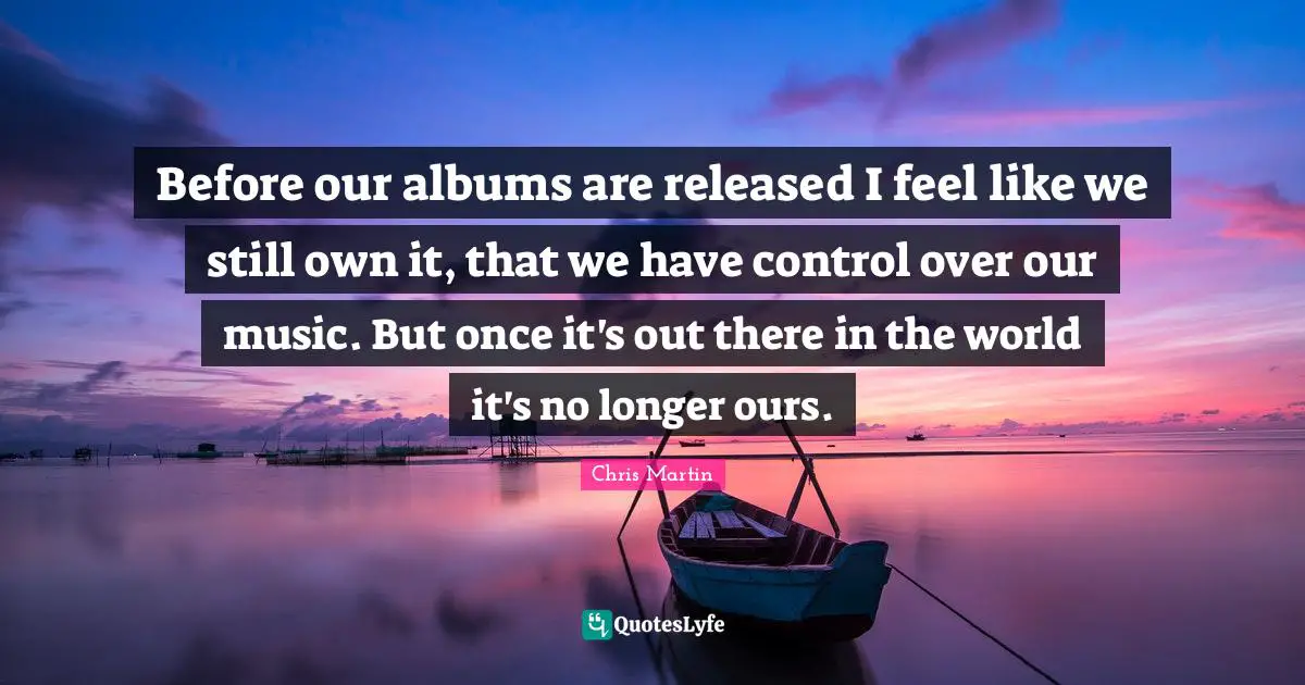 Before our albums are released I feel like we still own it, that we have control over our music. But once it's out there in the world it's no longer ours.