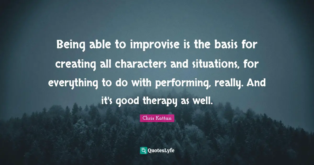 Being able to improvise is the basis for creating all characters and situations, for everything to do with performing, really. And it's good therapy as well.