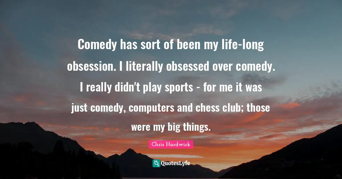 Comedy has sort of been my life-long obsession. I literally obsessed over comedy. I really didn't play sports - for me it was just comedy, computers and chess club; those were my big things.