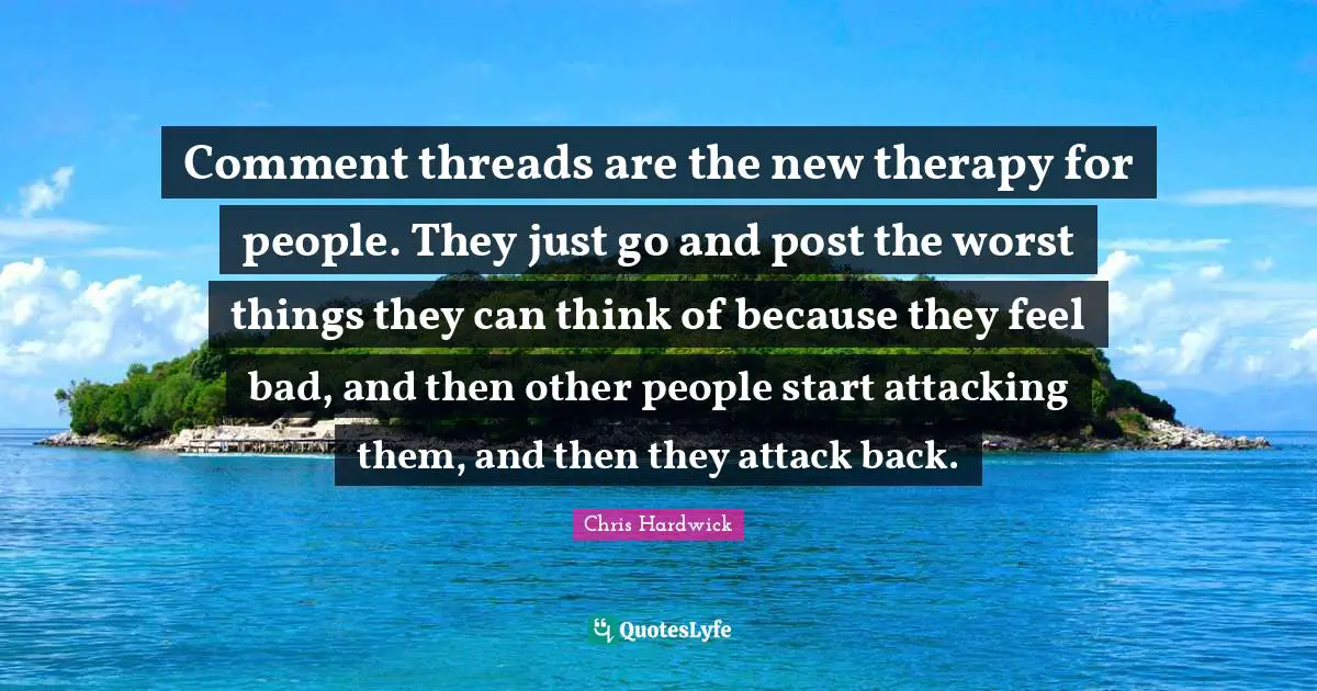 Comment threads are the new therapy for people. They just go and post the worst things they can think of because they feel bad, and then other people start attacking them, and then they attack back.